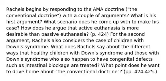 Rachels begins by responding to the AMA doctrine ("the conventional doctrine") with a couple of arguments? What is his first argument? What scenario does he come up with to make his case? How does he argue that active euthanasia is more desirable than passive euthanasia? (p. 424) For the second argument, Rachels also considers the case of children with Down's syndrome. What does Rachels say about the different ways that healthy children with Down's syndrome and those with Down's syndrome who also happen to have congenital defects such as intestinal blockage are treated? What point does he want to drive home about "the conventional doctrine"? (pp. 424-425.)