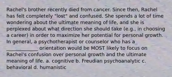 Rachel's brother recently died from cancer. Since then, Rachel has felt completely "lost" and confused. She spends a lot of time wondering about the ultimate meaning of life, and she is perplexed about what direction she should take (e.g., in choosing a career) in order to maximize her potential for personal growth. In general, a psychotherapist or counselor who has a _____________ orientation would be MOST likely to focus on Rachel's confusion over personal growth and the ultimate meaning of life. a. cognitive b. Freudian psychoanalytic c. behavioral d. humanistic