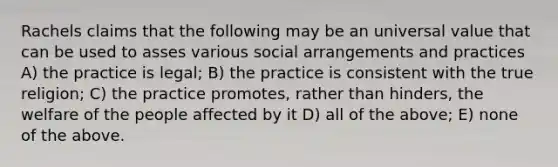 Rachels claims that the following may be an universal value that can be used to asses various social arrangements and practices A) the practice is legal; B) the practice is consistent with the true religion; C) the practice promotes, rather than hinders, the welfare of the people affected by it D) all of the above; E) none of the above.