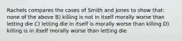 Rachels compares the cases of Smith and Jones to show that: none of the above B) killing is not in itself morally worse than letting die C) letting die in itself is morally worse than killing D) killing is in itself morally worse than letting die