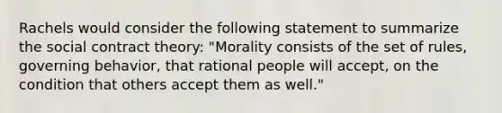 Rachels would consider the following statement to summarize the social contract theory: "Morality consists of the set of rules, governing behavior, that rational people will accept, on the condition that others accept them as well."