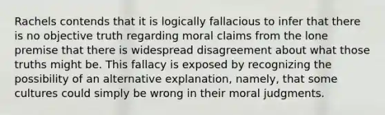 Rachels contends that it is logically fallacious to infer that there is no objective truth regarding moral claims from the lone premise that there is widespread disagreement about what those truths might be. This fallacy is exposed by recognizing the possibility of an alternative explanation, namely, that some cultures could simply be wrong in their moral judgments.