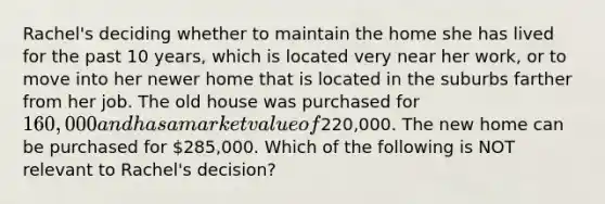 Rachel's deciding whether to maintain the home she has lived for the past 10 years, which is located very near her work, or to move into her newer home that is located in the suburbs farther from her job. The old house was purchased for 160,000 and has a market value of220,000. The new home can be purchased for 285,000. Which of the following is NOT relevant to Rachel's decision?
