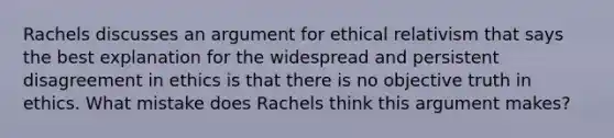 Rachels discusses an argument for ethical relativism that says the best explanation for the widespread and persistent disagreement in ethics is that there is no objective truth in ethics. What mistake does Rachels think this argument makes?