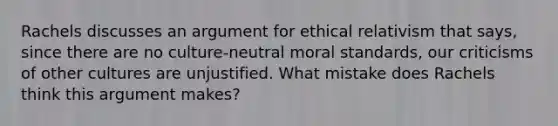 Rachels discusses an argument for ethical relativism that says, since there are no culture-neutral moral standards, our criticisms of other cultures are unjustified. What mistake does Rachels think this argument makes?