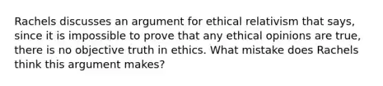 Rachels discusses an argument for ethical relativism that says, since it is impossible to prove that any ethical opinions are true, there is no objective truth in ethics. What mistake does Rachels think this argument makes?