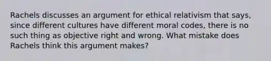 Rachels discusses an argument for ethical relativism that says, since different cultures have different moral codes, there is no such thing as objective right and wrong. What mistake does Rachels think this argument makes?