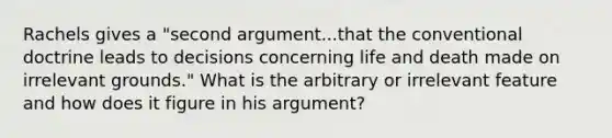 Rachels gives a "second argument...that the conventional doctrine leads to decisions concerning life and death made on irrelevant grounds." What is the arbitrary or irrelevant feature and how does it figure in his argument?