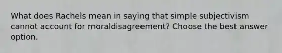 What does Rachels mean in saying that simple subjectivism cannot account for moraldisagreement? Choose the best answer option.