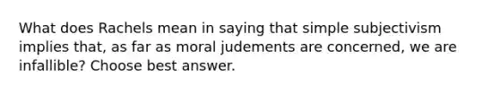 What does Rachels mean in saying that simple subjectivism implies that, as far as moral judements are concerned, we are infallible? Choose best answer.