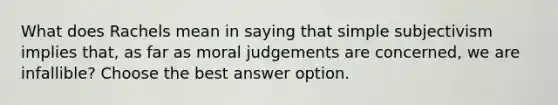 What does Rachels mean in saying that simple subjectivism implies that, as far as moral judgements are concerned, we are infallible? Choose the best answer option.