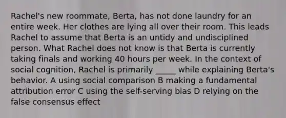 Rachel's new roommate, Berta, has not done laundry for an entire week. Her clothes are lying all over their room. This leads Rachel to assume that Berta is an untidy and undisciplined person. What Rachel does not know is that Berta is currently taking finals and working 40 hours per week. In the context of social cognition, Rachel is primarily _____ while explaining Berta's behavior. A using social comparison B making a fundamental attribution error C using the self-serving bias D relying on the false consensus effect