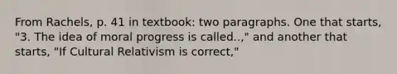 From Rachels, p. 41 in textbook: two paragraphs. One that starts, "3. The idea of moral progress is called..," and another that starts, "If Cultural Relativism is correct,"