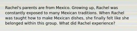 Rachel's parents are from Mexico. Growing up, Rachel was constantly exposed to many Mexican traditions. When Rachel was taught how to make Mexican dishes, she finally felt like she belonged within this group. What did Rachel experience?