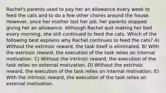 Rachel's parents used to pay her an allowance every week to feed the cats and to do a few other chores around the house. However, once her mother lost her job, her parents stopped giving her an allowance. Although Rachel quit making her bed every morning, she still continued to feed the cats. Which of the following best explains why Rachel continues to feed the cats? A) Without the extrinsic reward, the task itself is eliminated. B) With the extrinsic reward, the execution of the task relies on internal motivation. C) Without the intrinsic reward, the execution of the task relies on external motivation. D) Without the extrinsic reward, the execution of the task relies on internal motivation. E) With the intrinsic reward, the execution of the task relies on external motivation.