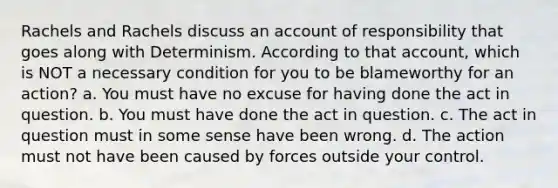 Rachels and Rachels discuss an account of responsibility that goes along with Determinism. According to that account, which is NOT a necessary condition for you to be blameworthy for an action? a. You must have no excuse for having done the act in question. b. You must have done the act in question. c. The act in question must in some sense have been wrong. d. The action must not have been caused by forces outside your control.
