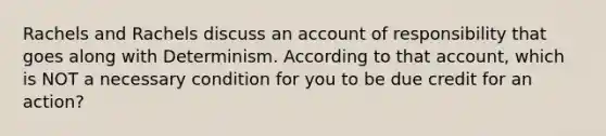 Rachels and Rachels discuss an account of responsibility that goes along with Determinism. According to that account, which is NOT a necessary condition for you to be due credit for an action?