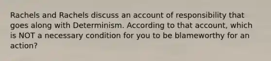 Rachels and Rachels discuss an account of responsibility that goes along with Determinism. According to that account, which is NOT a necessary condition for you to be blameworthy for an action?