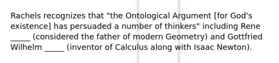 Rachels recognizes that "the Ontological Argument [for God's existence] has persuaded a number of thinkers" including Rene _____ (considered the father of modern Geometry) and Gottfried Wilhelm _____ (inventor of Calculus along with Isaac Newton).