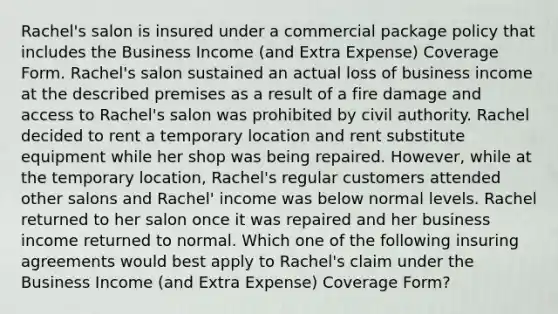 Rachel's salon is insured under a commercial package policy that includes the Business Income (and Extra Expense) Coverage Form. Rachel's salon sustained an actual loss of business income at the described premises as a result of a fire damage and access to Rachel's salon was prohibited by civil authority. Rachel decided to rent a temporary location and rent substitute equipment while her shop was being repaired. However, while at the temporary location, Rachel's regular customers attended other salons and Rachel' income was below normal levels. Rachel returned to her salon once it was repaired and her business income returned to normal. Which one of the following insuring agreements would best apply to Rachel's claim under the Business Income (and Extra Expense) Coverage Form?