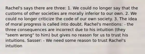 Rachel's says there are three: 1. We could no longer say that the customs of other societies are morally inferior to our own. 2. We could no longer criticize the code of our own society. 3. The idea of moral progress is called into doubt. Rachel's mentions: - the three consequences are incorrect due to his intuition (they "seem wrong" to him) but gives no reason for us to trust his intuitions. Sasser: - We need some reason to trust Rachel's intuition