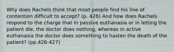 Why does Rachels think that most people find his line of contention difficult to accept? (p. 426) And how does Rachels respond to the charge that in passive euthanasia or in letting the patient die, the doctor does nothing, whereas in active euthanasia the doctor does something to hasten the death of the patient? (pp.426-427)