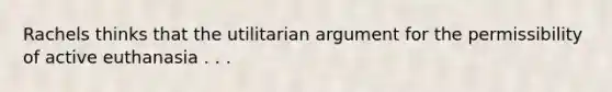 Rachels thinks that the utilitarian argument for the permissibility of active euthanasia . . .