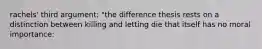 rachels' third argument: "the difference thesis rests on a distinction between killing and letting die that itself has no moral importance: