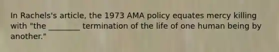 In Rachels's article, the 1973 AMA policy equates mercy killing with "the ________ termination of the life of one human being by another."