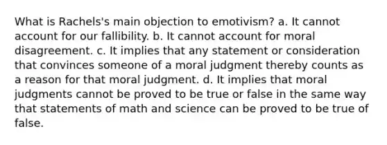 What is Rachels's main objection to emotivism? a. It cannot account for our fallibility. b. It cannot account for moral disagreement. c. It implies that any statement or consideration that convinces someone of a moral judgment thereby counts as a reason for that moral judgment. d. It implies that moral judgments cannot be proved to be true or false in the same way that statements of math and science can be proved to be true of false.