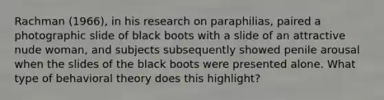 Rachman (1966), in his research on paraphilias, paired a photographic slide of black boots with a slide of an attractive nude woman, and subjects subsequently showed penile arousal when the slides of the black boots were presented alone. What type of behavioral theory does this highlight?