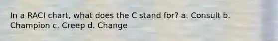 In a RACI chart, what does the C stand for? a. Consult b. Champion c. Creep d. Change