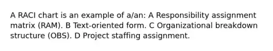 A RACI chart is an example of a/an: A Responsibility assignment matrix (RAM). B Text-oriented form. C Organizational breakdown structure (OBS). D Project staffing assignment.