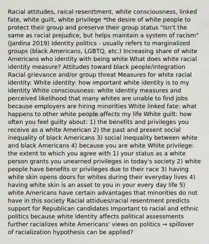 Racial attitudes, raical resenttment, white consciousness, linked fate, white guilt, white privilege *the desire of white people to protect their group and preserve their group status "Isn't the same as racial prejudice, but helps maintain a system of racism" (Jardina 2019) Identity politics - usually refers to marginalized groups (black Americans, LGBTQ, etc.) Increasing share of white Americans who identity with being white What does white racial identity measure? Attitudes toward black people/integration Racial grievance and/or group threat Measures for white racial identity: White identity: how important white identity is to my identity White consciousness: white identity measures and perceived likelihood that many whites are unable to find jobs because employers are hiring minorities White linked fate: what happens to other white people affects my life White guilt: how often you feel guilty about: 1) the benefits and privileges you receive as a white American 2) the past and present social inequality of black Americans 3) social inequality between white and black Americans 4) because you are white White privilege: the extent to which you agree with 1) your status as a white person grants you unearned privileges in today's society 2) white people have benefits or privileges due to their race 3) having white skin opens doors for whites during their everyday lives 4) having white skin is an asset to you in your every day life 5) white Americans have certain advantages that minorities do not have in this society Racial attidues/racial resentment predicts support for Republican candidates Important to racial and ethnic politics because white identity affects political assessments further racializes white Americans' views on politics → spillover of racialization hypothesis can be applied?