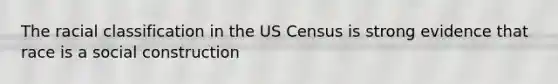 The racial classification in the US Census is strong evidence that race is a social construction