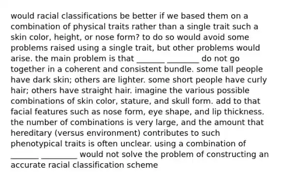 would racial classifications be better if we based them on a combination of physical traits rather than a single trait such a skin color, height, or nose form? to do so would avoid some problems raised using a single trait, but other problems would arise. the main problem is that _______ ________ do not go together in a coherent and consistent bundle. some tall people have dark skin; others are lighter. some short people have curly hair; others have straight hair. imagine the various possible combinations of skin color, stature, and skull form. add to that facial features such as nose form, eye shape, and lip thickness. the number of combinations is very large, and the amount that hereditary (versus environment) contributes to such phenotypical traits is often unclear. using a combination of _______ _________ would not solve the problem of constructing an accurate racial classification scheme