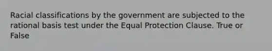 Racial classifications by the government are subjected to the rational basis test under the Equal Protection Clause. True or False