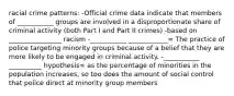 racial crime patterns: -Official crime data indicate that members of ___________ groups are involved in a disproportionate share of criminal activity (both Part I and Part II crimes) -based on ________________ racism -___________ ____________= The practice of police targeting minority groups because of a belief that they are more likely to be engaged in criminal activity. -___________ __________ hypothesis= as the percentage of minorities in the population increases, so too does the amount of social control that police direct at minority group members