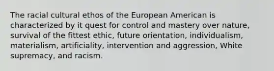 The racial cultural ethos of the European American is characterized by it quest for control and mastery over nature, survival of the fittest ethic, future orientation, individualism, materialism, artificiality, intervention and aggression, White supremacy, and racism.