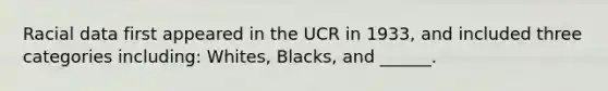 Racial data first appeared in the UCR in 1933, and included three categories including: Whites, Blacks, and ______.