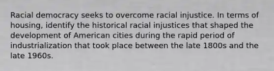 Racial democracy seeks to overcome racial injustice. In terms of housing, identify the historical racial injustices that shaped the development of American cities during the rapid period of industrialization that took place between the late 1800s and the late 1960s.