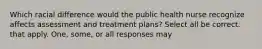 Which racial difference would the public health nurse recognize affects assessment and treatment plans? Select all be correct. that apply. One, some, or all responses may