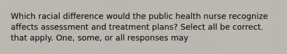 Which racial difference would the public health nurse recognize affects assessment and treatment plans? Select all be correct. that apply. One, some, or all responses may