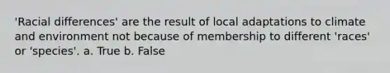 'Racial differences' are the result of local adaptations to climate and environment not because of membership to different 'races' or 'species'. a. True b. False