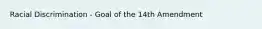 Racial Discrimination - Goal of the 14th Amendment