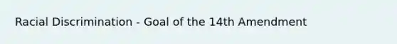 Racial Discrimination - Goal of the 14th Amendment