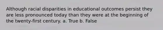 Although racial disparities in educational outcomes persist they are less pronounced today than they were at the beginning of the twenty-first century. a. True b. False