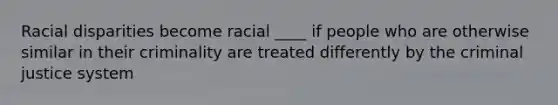 Racial disparities become racial ____ if people who are otherwise similar in their criminality are treated differently by the criminal justice system