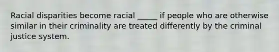 Racial disparities become racial _____ if people who are otherwise similar in their criminality are treated differently by the criminal justice system.