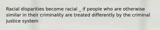 Racial disparities become racial _ if people who are otherwise similar in their criminality are treated differently by the criminal justice system